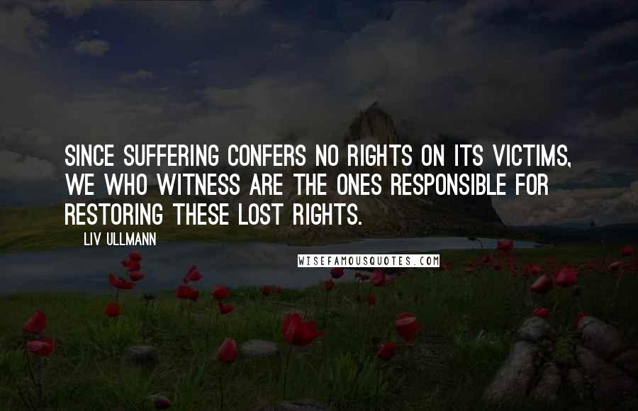 Liv Ullmann Quotes: Since suffering confers no rights on its victims, we who witness are the ones responsible for restoring these lost rights.