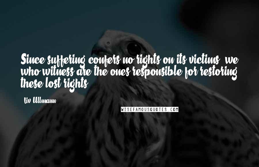 Liv Ullmann Quotes: Since suffering confers no rights on its victims, we who witness are the ones responsible for restoring these lost rights.