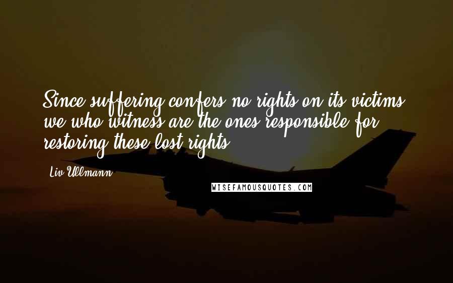 Liv Ullmann Quotes: Since suffering confers no rights on its victims, we who witness are the ones responsible for restoring these lost rights.