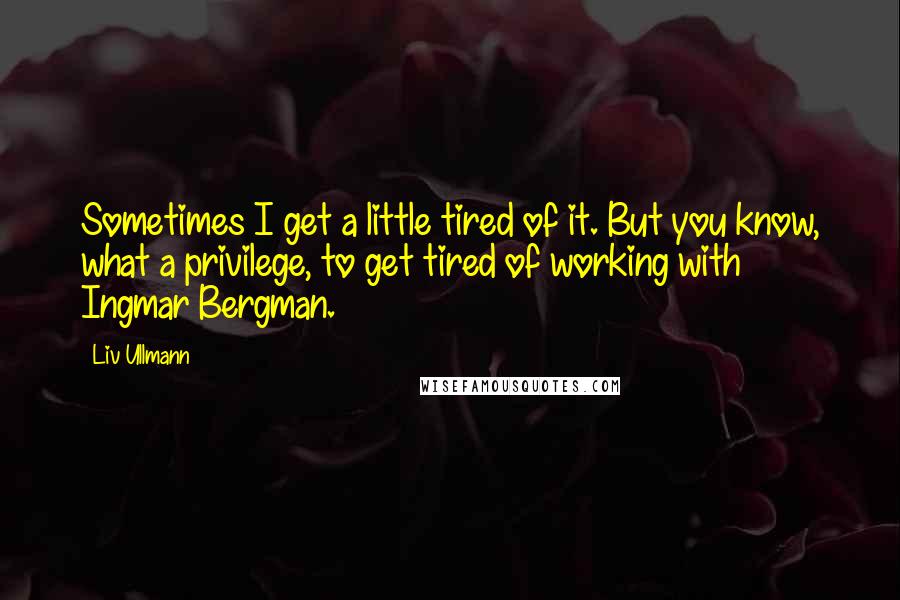 Liv Ullmann Quotes: Sometimes I get a little tired of it. But you know, what a privilege, to get tired of working with Ingmar Bergman.