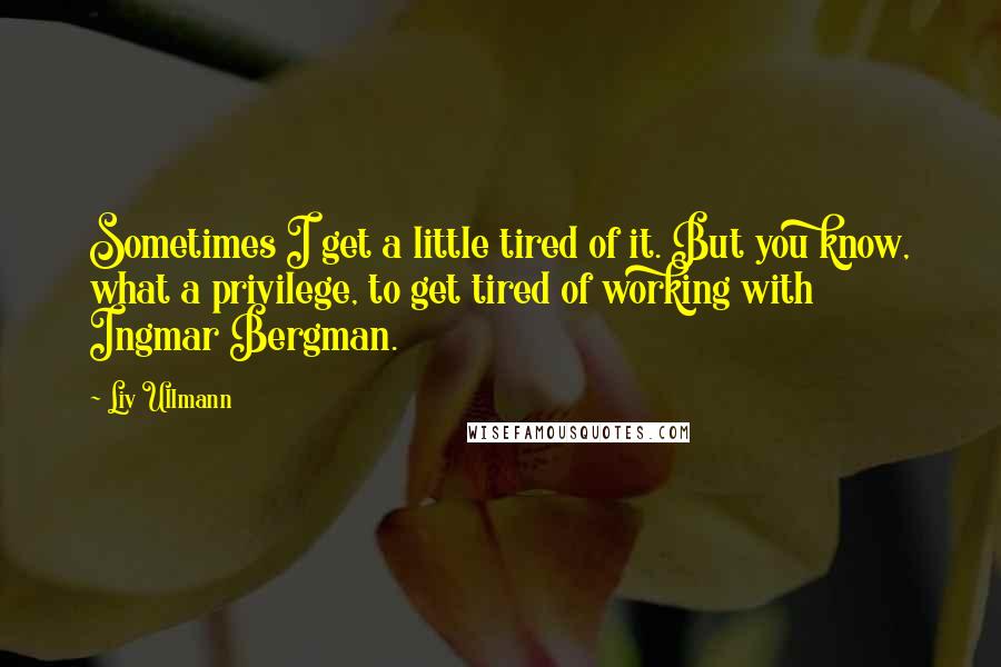 Liv Ullmann Quotes: Sometimes I get a little tired of it. But you know, what a privilege, to get tired of working with Ingmar Bergman.