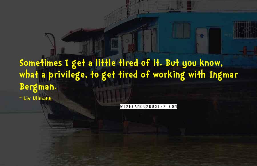 Liv Ullmann Quotes: Sometimes I get a little tired of it. But you know, what a privilege, to get tired of working with Ingmar Bergman.