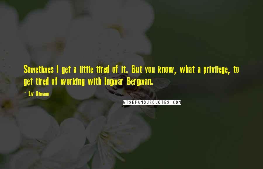 Liv Ullmann Quotes: Sometimes I get a little tired of it. But you know, what a privilege, to get tired of working with Ingmar Bergman.