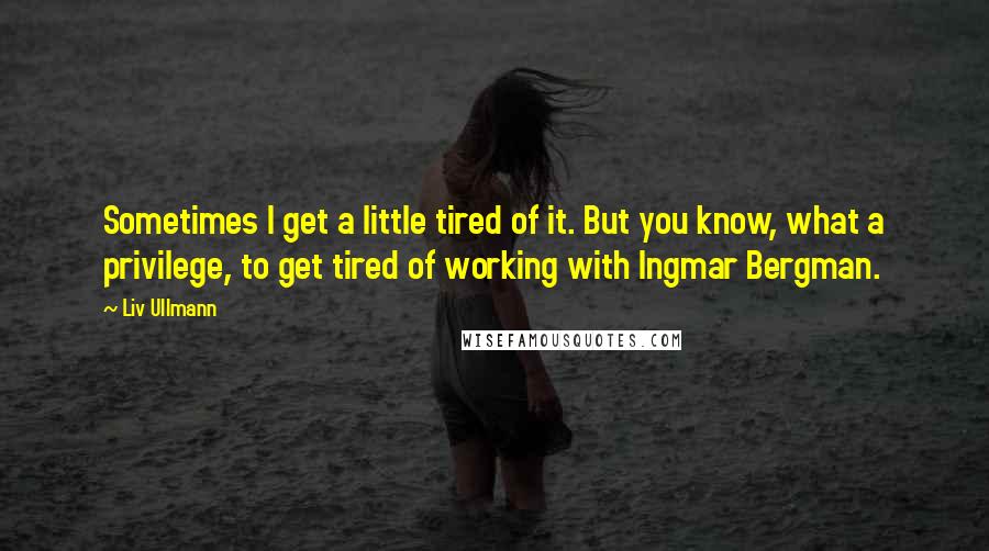 Liv Ullmann Quotes: Sometimes I get a little tired of it. But you know, what a privilege, to get tired of working with Ingmar Bergman.