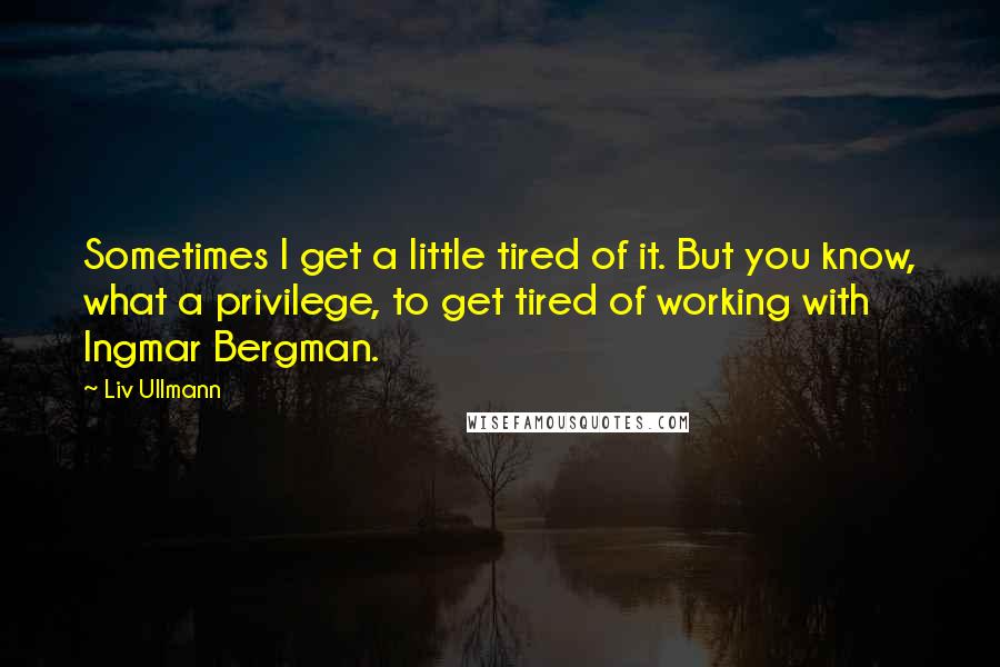 Liv Ullmann Quotes: Sometimes I get a little tired of it. But you know, what a privilege, to get tired of working with Ingmar Bergman.