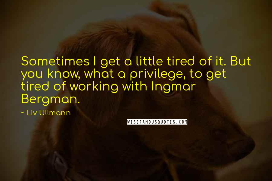 Liv Ullmann Quotes: Sometimes I get a little tired of it. But you know, what a privilege, to get tired of working with Ingmar Bergman.