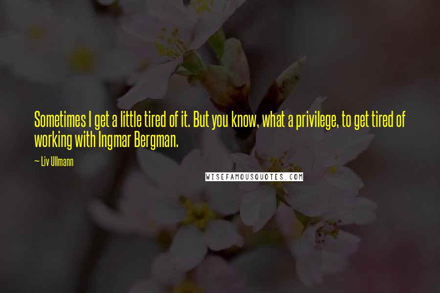 Liv Ullmann Quotes: Sometimes I get a little tired of it. But you know, what a privilege, to get tired of working with Ingmar Bergman.