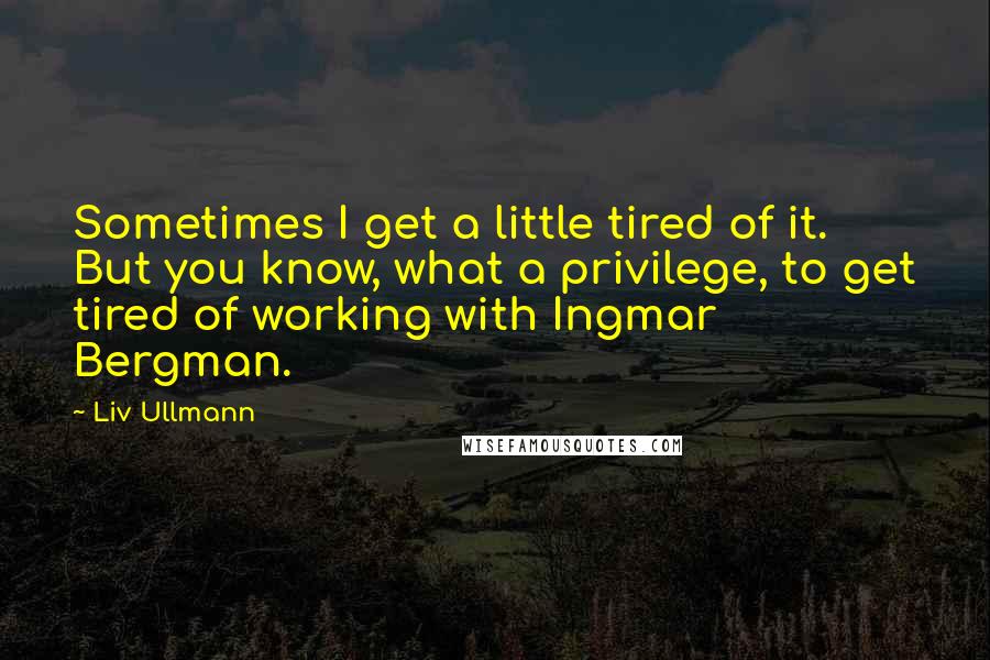 Liv Ullmann Quotes: Sometimes I get a little tired of it. But you know, what a privilege, to get tired of working with Ingmar Bergman.