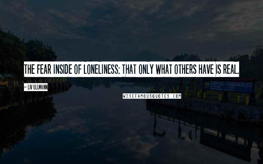 Liv Ullmann Quotes: The fear inside of loneliness: That only what others have is real.