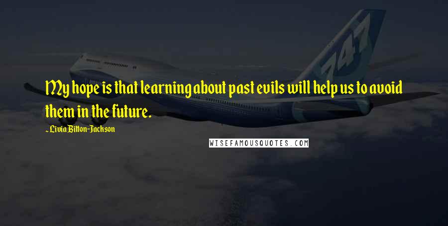 Livia Bitton-Jackson Quotes: My hope is that learning about past evils will help us to avoid them in the future.