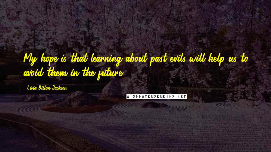 Livia Bitton-Jackson Quotes: My hope is that learning about past evils will help us to avoid them in the future.