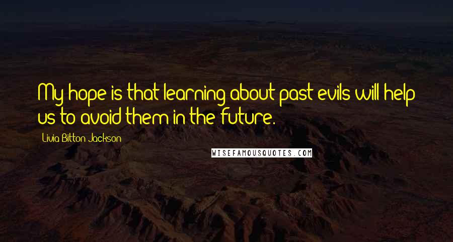 Livia Bitton-Jackson Quotes: My hope is that learning about past evils will help us to avoid them in the future.