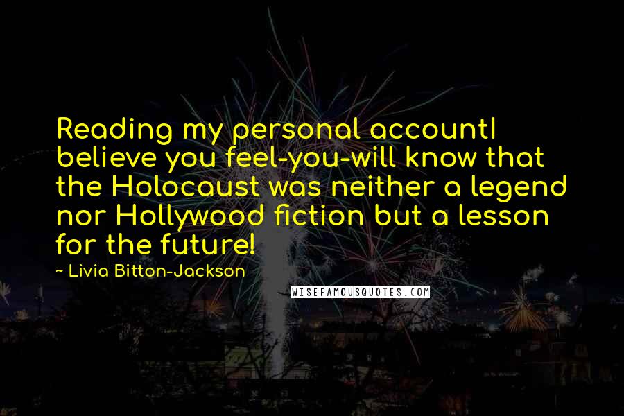 Livia Bitton-Jackson Quotes: Reading my personal accountI believe you feel-you-will know that the Holocaust was neither a legend nor Hollywood fiction but a lesson for the future!