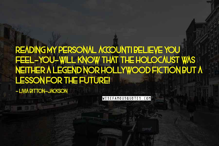 Livia Bitton-Jackson Quotes: Reading my personal accountI believe you feel-you-will know that the Holocaust was neither a legend nor Hollywood fiction but a lesson for the future!