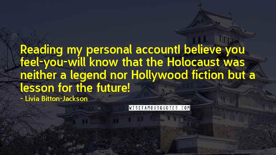 Livia Bitton-Jackson Quotes: Reading my personal accountI believe you feel-you-will know that the Holocaust was neither a legend nor Hollywood fiction but a lesson for the future!