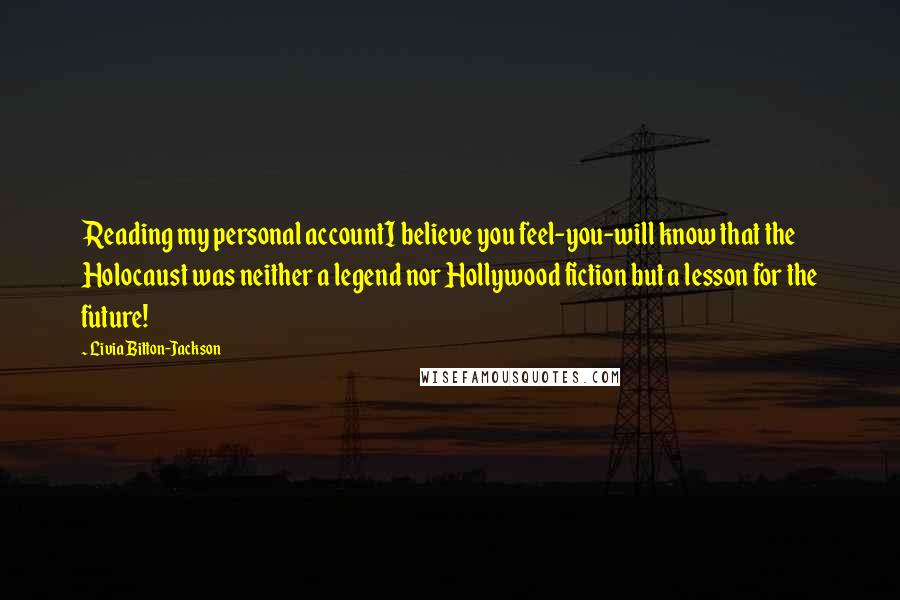 Livia Bitton-Jackson Quotes: Reading my personal accountI believe you feel-you-will know that the Holocaust was neither a legend nor Hollywood fiction but a lesson for the future!