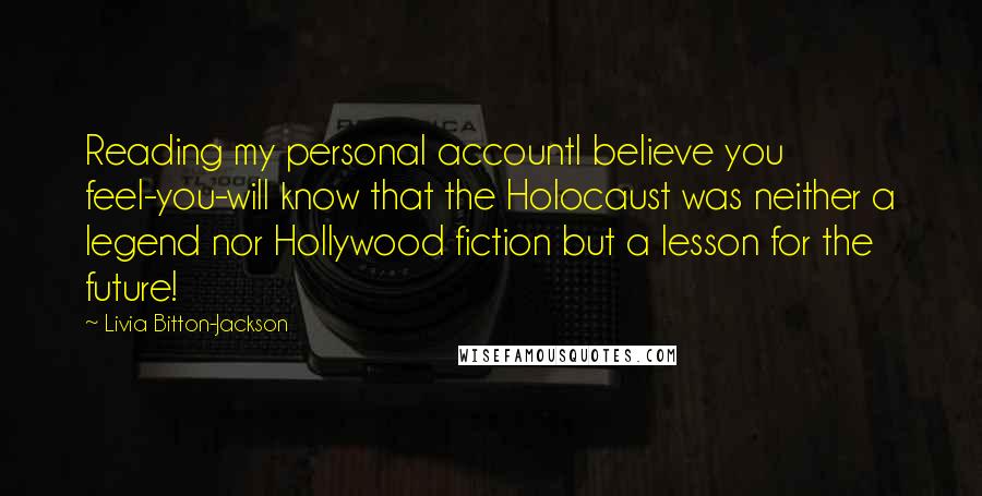 Livia Bitton-Jackson Quotes: Reading my personal accountI believe you feel-you-will know that the Holocaust was neither a legend nor Hollywood fiction but a lesson for the future!