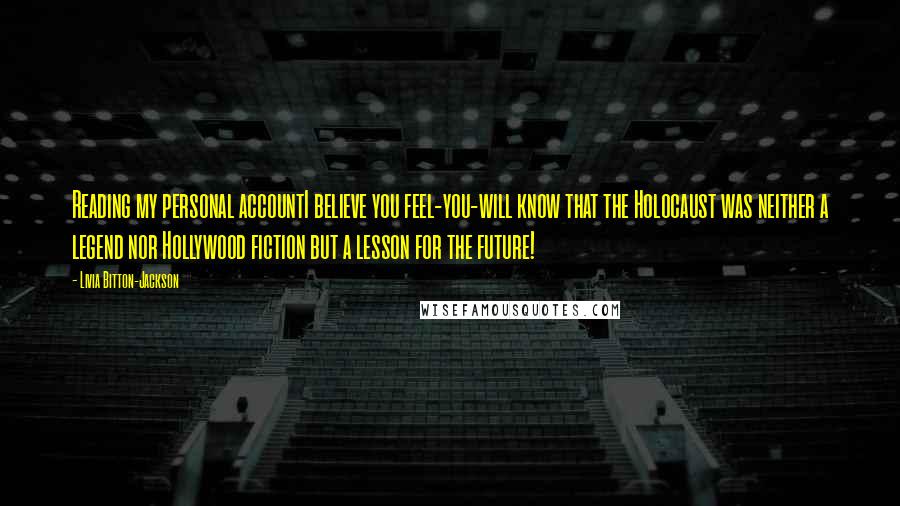 Livia Bitton-Jackson Quotes: Reading my personal accountI believe you feel-you-will know that the Holocaust was neither a legend nor Hollywood fiction but a lesson for the future!