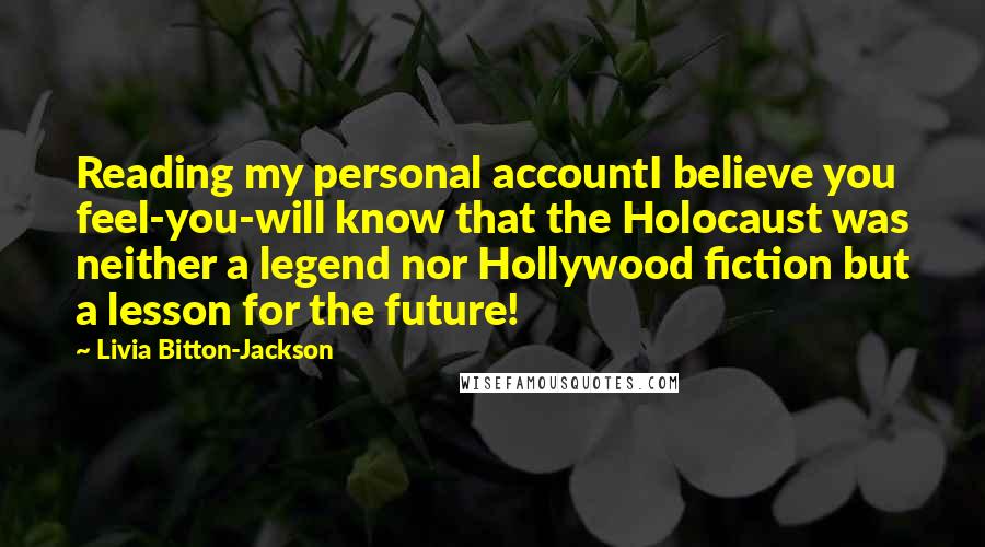 Livia Bitton-Jackson Quotes: Reading my personal accountI believe you feel-you-will know that the Holocaust was neither a legend nor Hollywood fiction but a lesson for the future!