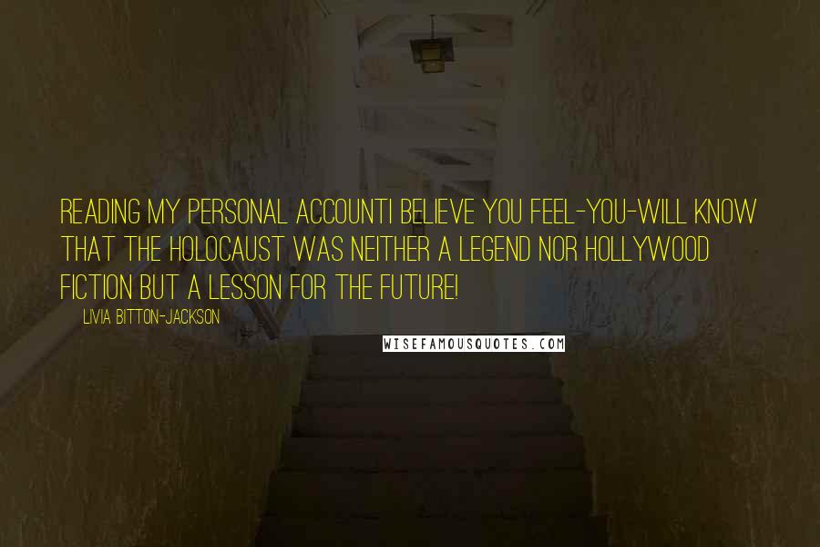 Livia Bitton-Jackson Quotes: Reading my personal accountI believe you feel-you-will know that the Holocaust was neither a legend nor Hollywood fiction but a lesson for the future!