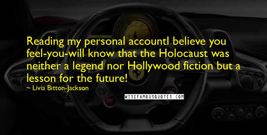 Livia Bitton-Jackson Quotes: Reading my personal accountI believe you feel-you-will know that the Holocaust was neither a legend nor Hollywood fiction but a lesson for the future!