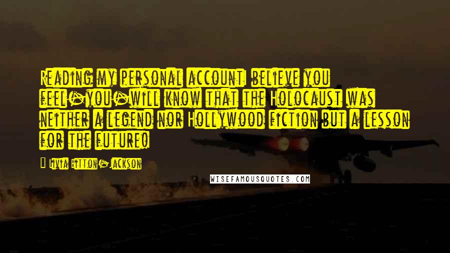 Livia Bitton-Jackson Quotes: Reading my personal accountI believe you feel-you-will know that the Holocaust was neither a legend nor Hollywood fiction but a lesson for the future!