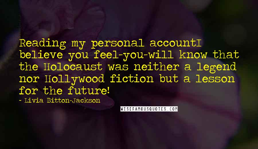 Livia Bitton-Jackson Quotes: Reading my personal accountI believe you feel-you-will know that the Holocaust was neither a legend nor Hollywood fiction but a lesson for the future!