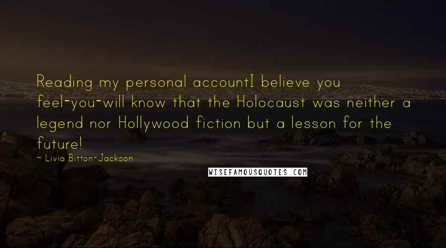 Livia Bitton-Jackson Quotes: Reading my personal accountI believe you feel-you-will know that the Holocaust was neither a legend nor Hollywood fiction but a lesson for the future!