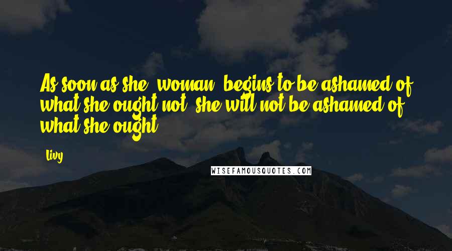 Livy Quotes: As soon as she (woman) begins to be ashamed of what she ought not, she will not be ashamed of what she ought.