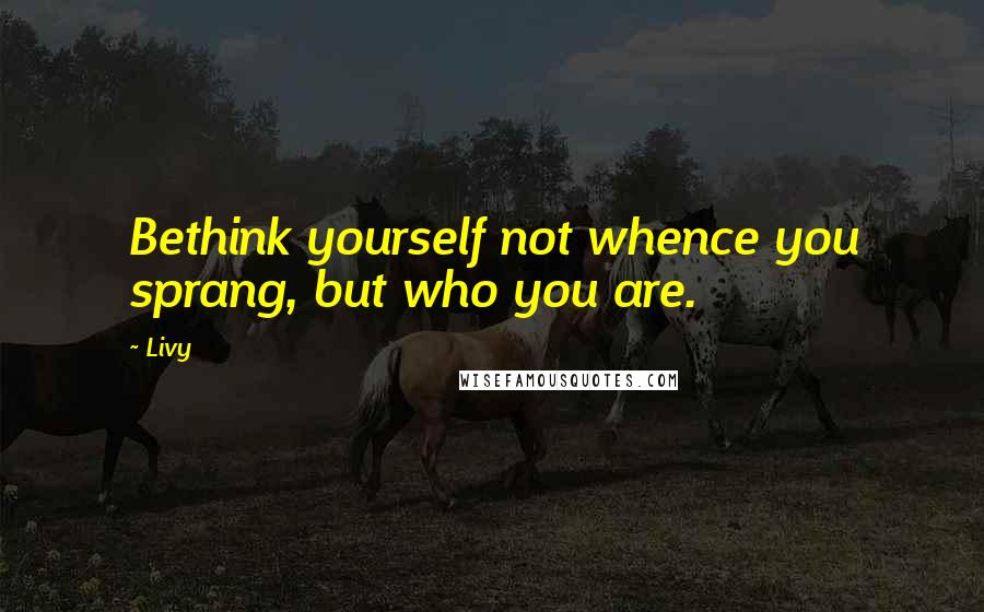 Livy Quotes: Bethink yourself not whence you sprang, but who you are.