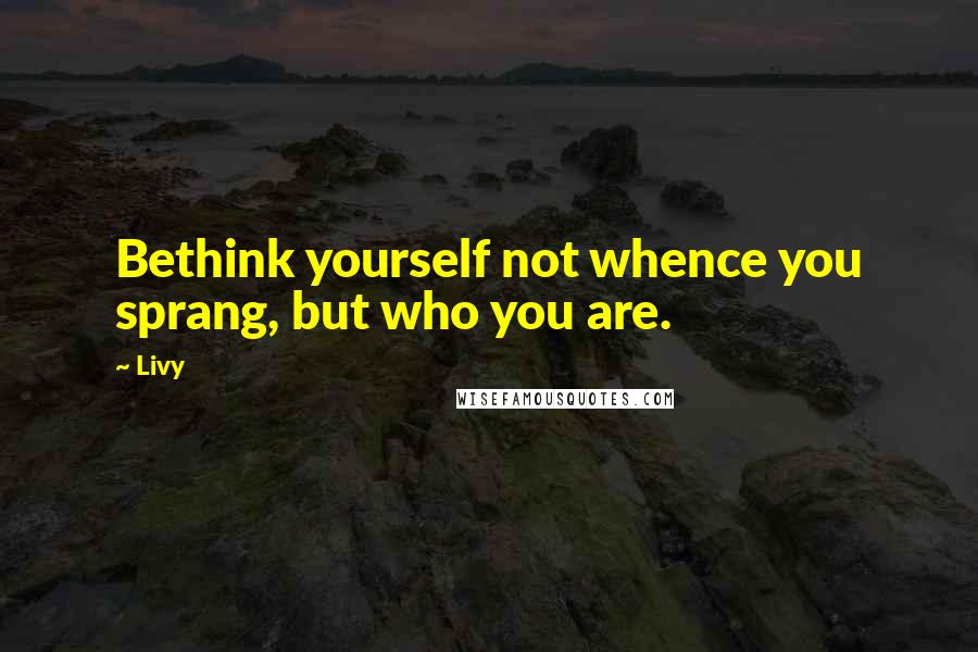 Livy Quotes: Bethink yourself not whence you sprang, but who you are.