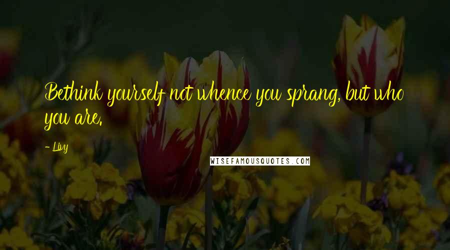 Livy Quotes: Bethink yourself not whence you sprang, but who you are.