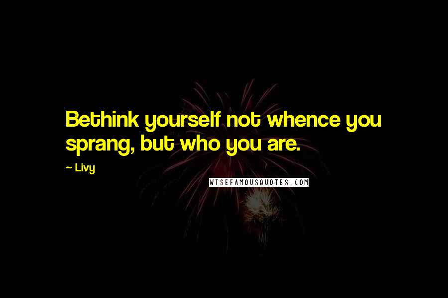 Livy Quotes: Bethink yourself not whence you sprang, but who you are.