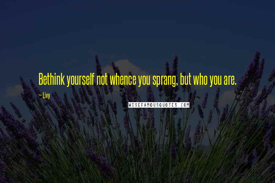 Livy Quotes: Bethink yourself not whence you sprang, but who you are.