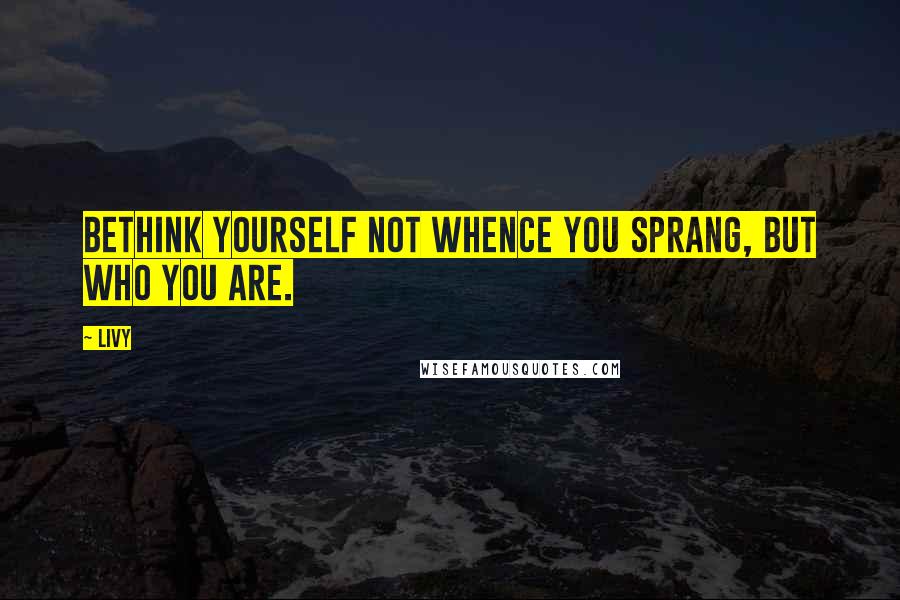 Livy Quotes: Bethink yourself not whence you sprang, but who you are.