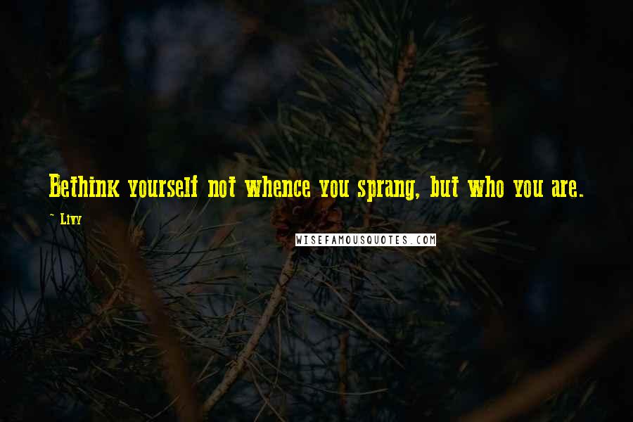 Livy Quotes: Bethink yourself not whence you sprang, but who you are.