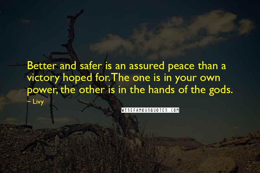 Livy Quotes: Better and safer is an assured peace than a victory hoped for. The one is in your own power, the other is in the hands of the gods.