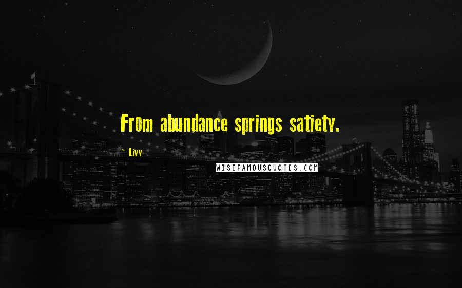 Livy Quotes: From abundance springs satiety.