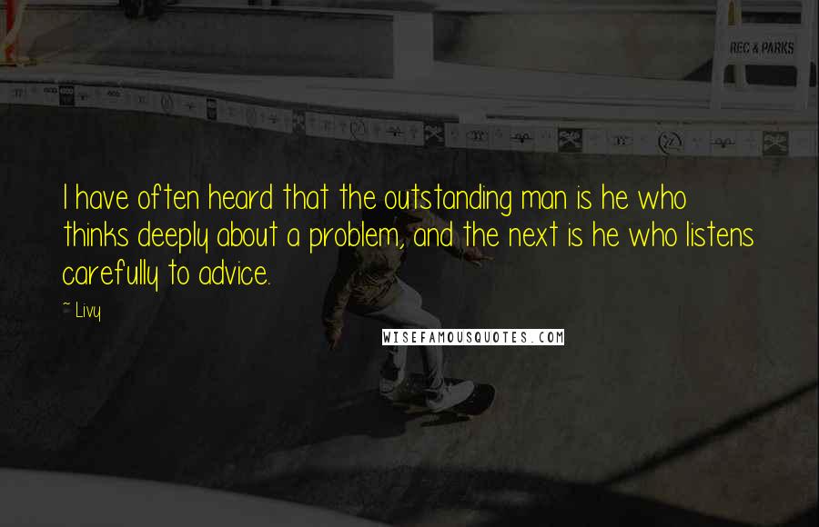 Livy Quotes: I have often heard that the outstanding man is he who thinks deeply about a problem, and the next is he who listens carefully to advice.