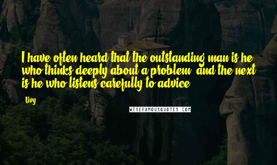 Livy Quotes: I have often heard that the outstanding man is he who thinks deeply about a problem, and the next is he who listens carefully to advice.