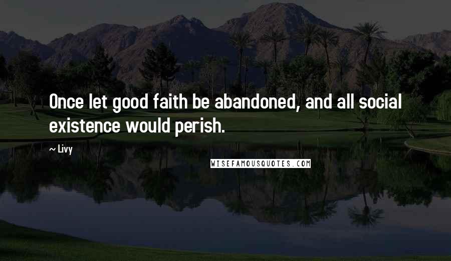 Livy Quotes: Once let good faith be abandoned, and all social existence would perish.