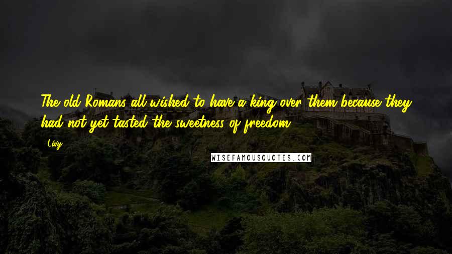 Livy Quotes: The old Romans all wished to have a king over them because they had not yet tasted the sweetness of freedom.