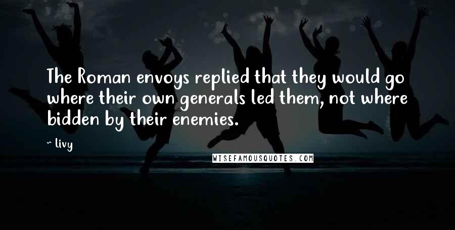 Livy Quotes: The Roman envoys replied that they would go where their own generals led them, not where bidden by their enemies.