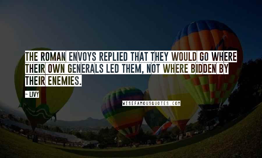 Livy Quotes: The Roman envoys replied that they would go where their own generals led them, not where bidden by their enemies.