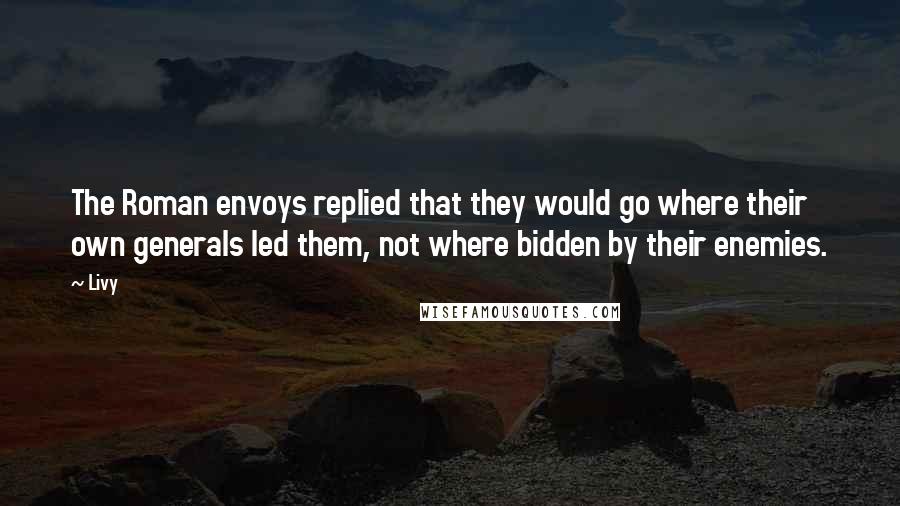 Livy Quotes: The Roman envoys replied that they would go where their own generals led them, not where bidden by their enemies.