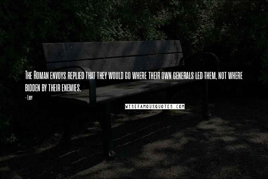 Livy Quotes: The Roman envoys replied that they would go where their own generals led them, not where bidden by their enemies.