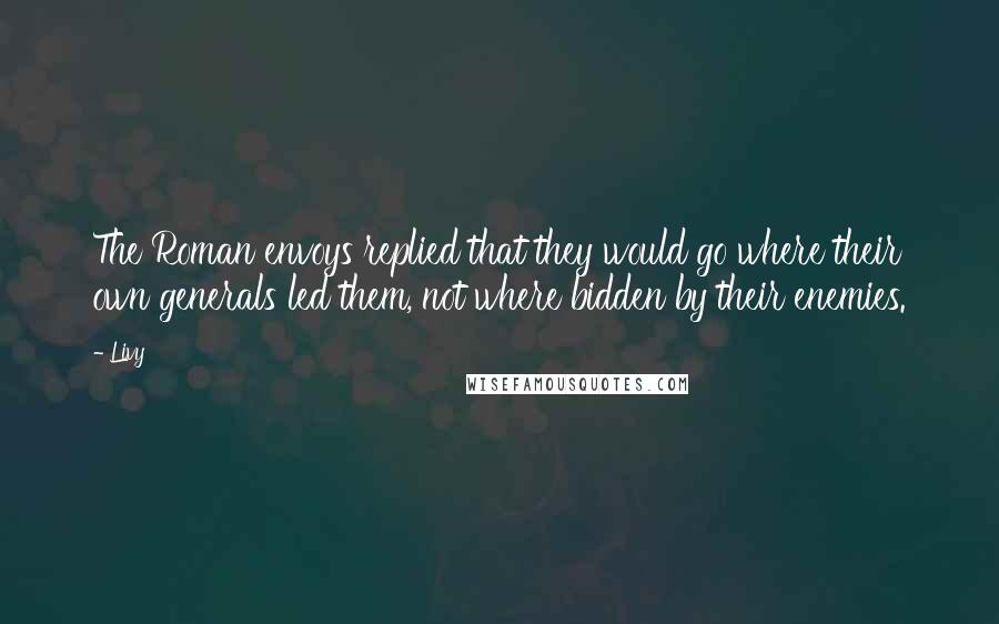 Livy Quotes: The Roman envoys replied that they would go where their own generals led them, not where bidden by their enemies.