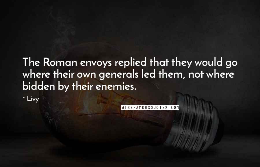 Livy Quotes: The Roman envoys replied that they would go where their own generals led them, not where bidden by their enemies.