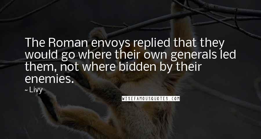 Livy Quotes: The Roman envoys replied that they would go where their own generals led them, not where bidden by their enemies.