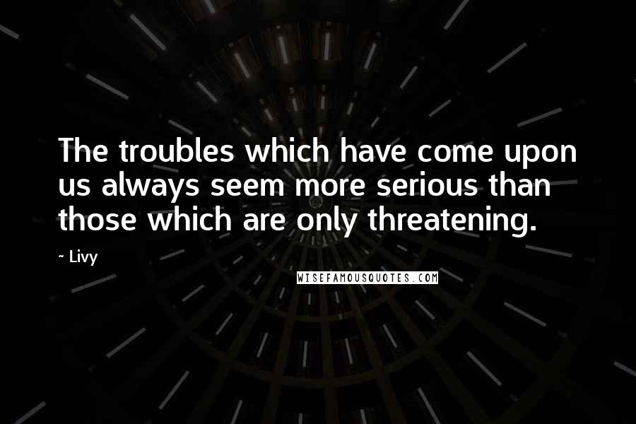 Livy Quotes: The troubles which have come upon us always seem more serious than those which are only threatening.